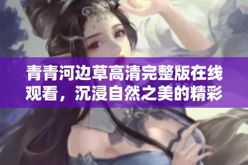 青青河边草高清完整版在线观看，沉浸自然之美的精彩瞬间