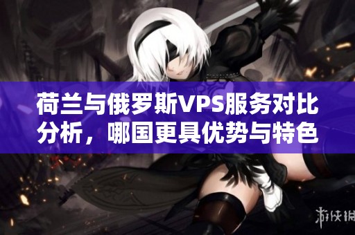 荷兰与俄罗斯VPS服务对比分析，哪国更具优势与特色