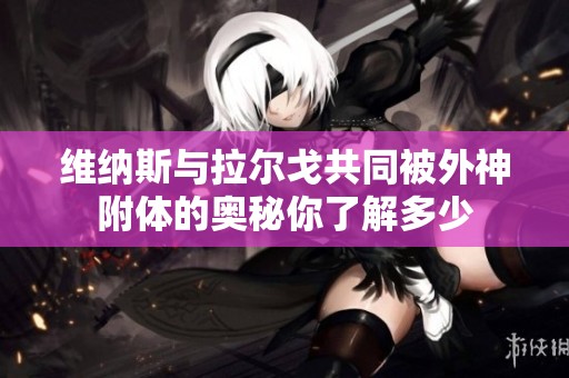 维纳斯与拉尔戈共同被外神附体的奥秘你了解多少
