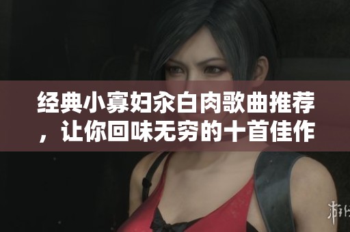 经典小寡妇汆白肉歌曲推荐，让你回味无穷的十首佳作