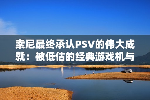 索尼最终承认PSV的伟大成就：被低估的经典游戏机与其飞跃进化