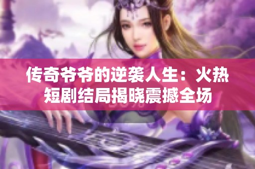 传奇爷爷的逆袭人生：火热短剧结局揭晓震撼全场
