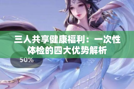 三人共享健康福利：一次性体检的四大优势解析