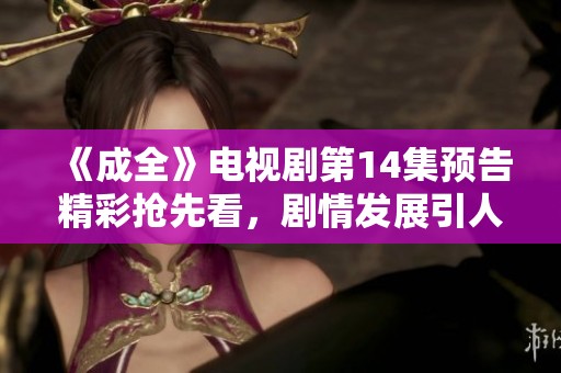 《成全》电视剧第14集预告精彩抢先看，剧情发展引人入胜
