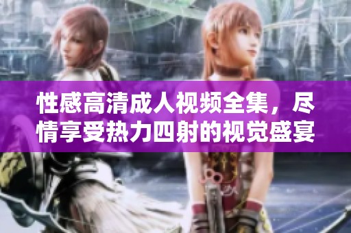 性感高清成人视频全集，尽情享受热力四射的视觉盛宴