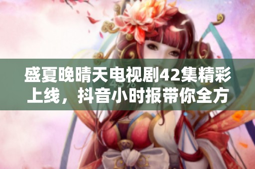盛夏晚晴天电视剧42集精彩上线，抖音小时报带你全方位了解