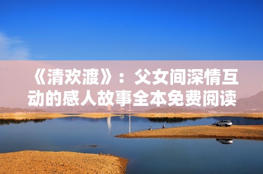 《清欢渡》：父女间深情互动的感人故事全本免费阅读
