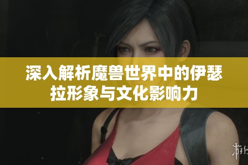 深入解析魔兽世界中的伊瑟拉形象与文化影响力