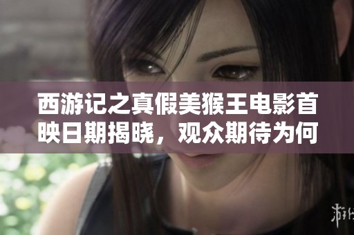 西游记之真假美猴王电影首映日期揭晓，观众期待为何如此高涨