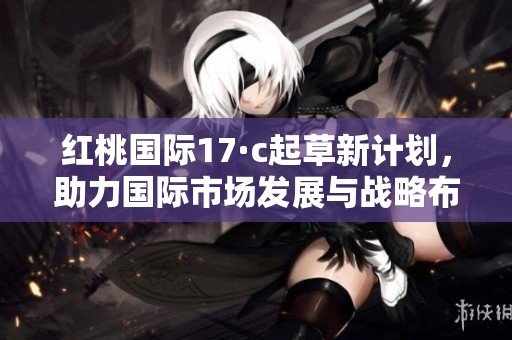 红桃国际17·c起草新计划，助力国际市场发展与战略布局
