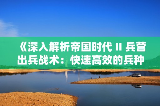 《深入解析帝国时代 II 兵营出兵战术：快速高效的兵种运用技巧全攻略》