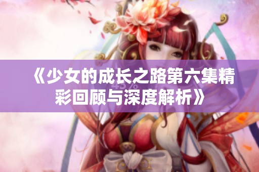 《少女的成长之路第六集精彩回顾与深度解析》