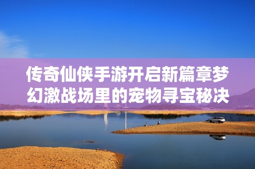 传奇仙侠手游开启新篇章梦幻激战场里的宠物寻宝秘决全新上线