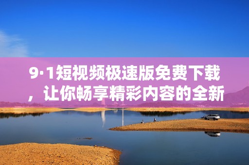 9·1短视频极速版免费下载，让你畅享精彩内容的全新体验