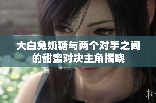 大白兔奶糖与两个对手之间的甜蜜对决主角揭晓