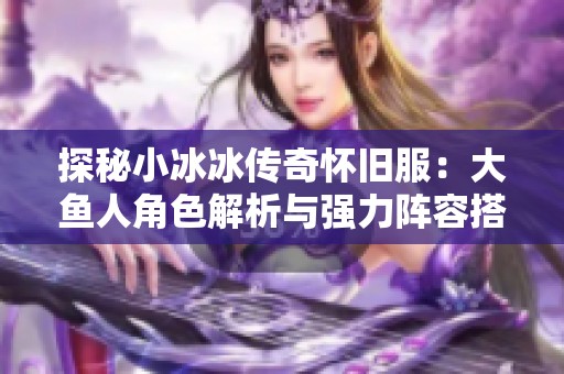 探秘小冰冰传奇怀旧服：大鱼人角色解析与强力阵容搭配指南