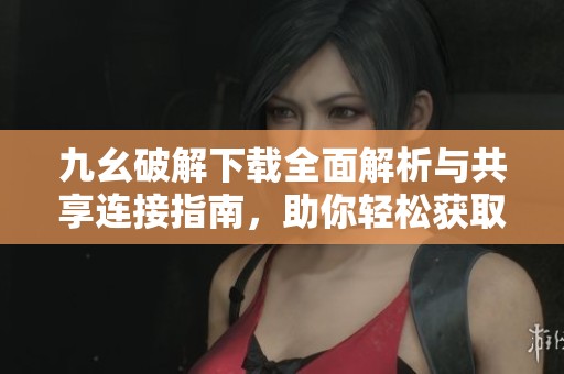 九幺破解下载全面解析与共享连接指南，助你轻松获取资源