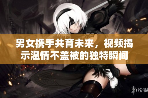 男女携手共育未来，视频揭示温情不盖被的独特瞬间