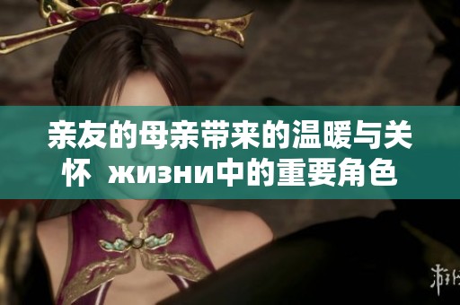 亲友的母亲带来的温暖与关怀  жизни中的重要角色