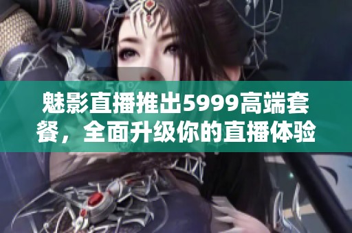 魅影直播推出5999高端套餐，全面升级你的直播体验！