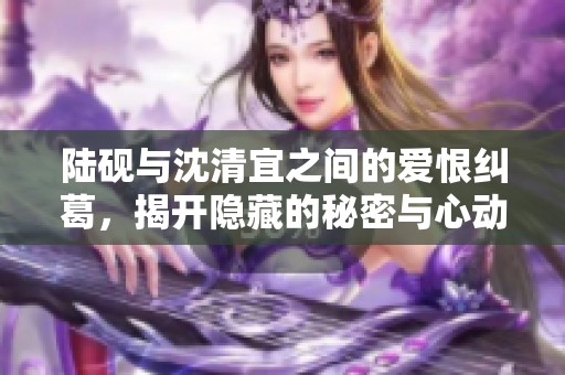 陆砚与沈清宜之间的爱恨纠葛，揭开隐藏的秘密与心动瞬间