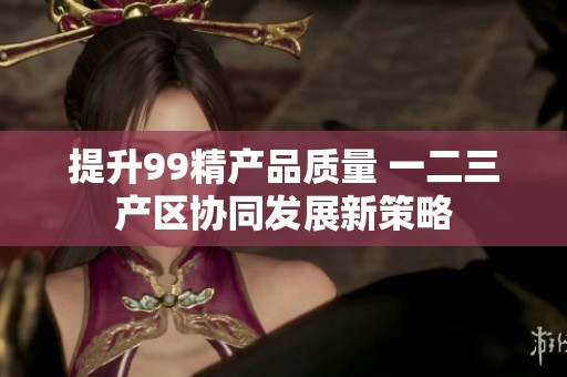 提升99精产品质量 一二三产区协同发展新策略