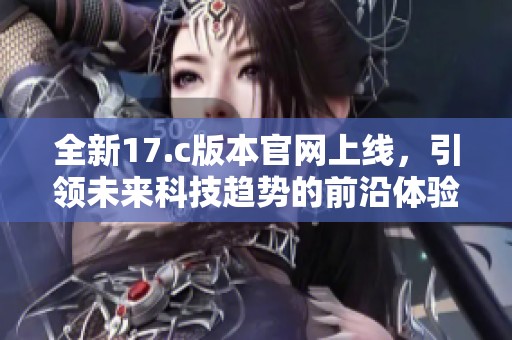 全新17.c版本官网上线，引领未来科技趋势的前沿体验