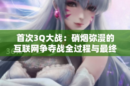 首次3Q大战：硝烟弥漫的互联网争夺战全过程与最终结果解析