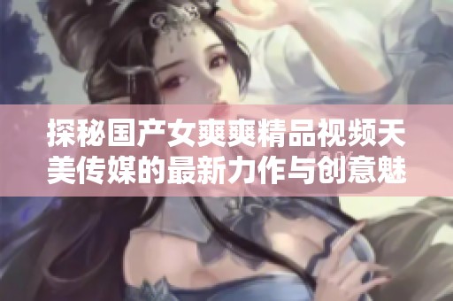 探秘国产女爽爽精品视频天美传媒的最新力作与创意魅力