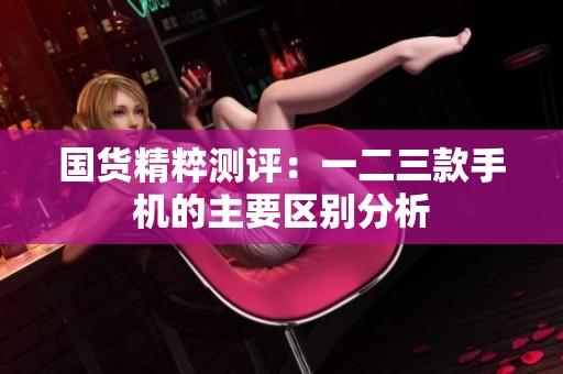 国货精粹测评：一二三款手机的主要区别分析