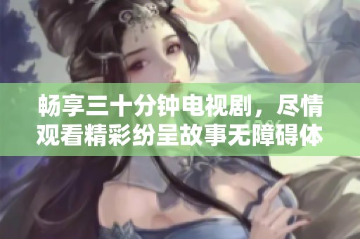 畅享三十分钟电视剧，尽情观看精彩纷呈故事无障碍体验