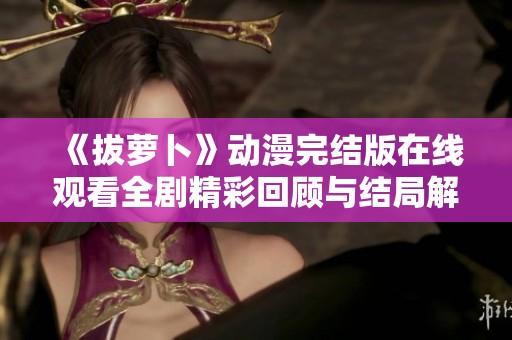 《拔萝卜》动漫完结版在线观看全剧精彩回顾与结局解析