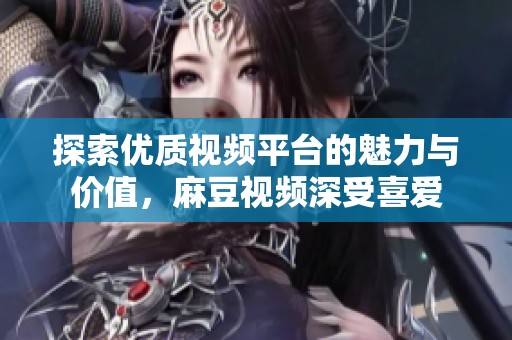 探索优质视频平台的魅力与价值，麻豆视频深受喜爱