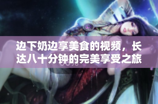 边下奶边享美食的视频，长达八十分钟的完美享受之旅