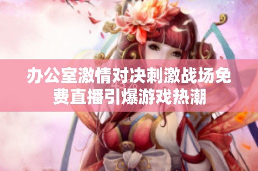 办公室激情对决刺激战场免费直播引爆游戏热潮