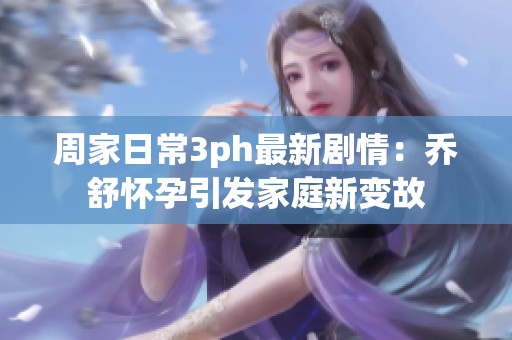 周家日常3ph最新剧情：乔舒怀孕引发家庭新变故