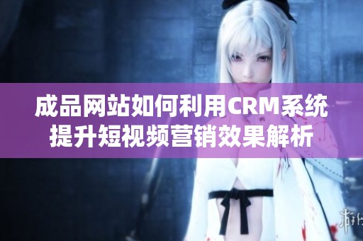 成品网站如何利用CRM系统提升短视频营销效果解析