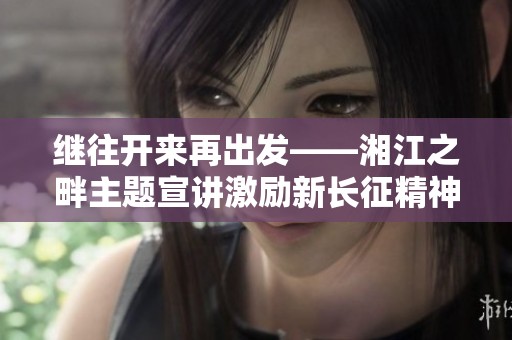 继往开来再出发——湘江之畔主题宣讲激励新长征精神
