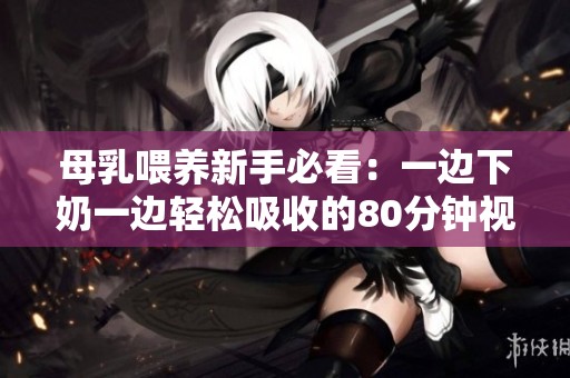 母乳喂养新手必看：一边下奶一边轻松吸收的80分钟视频分享