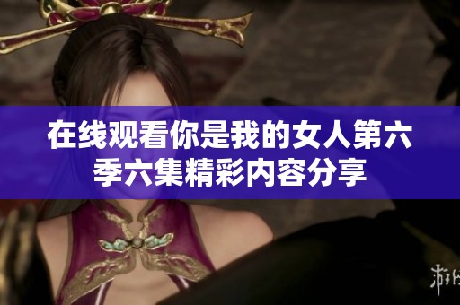 在线观看你是我的女人第六季六集精彩内容分享