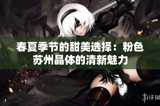 春夏季节的甜美选择：粉色苏州晶体的清新魅力