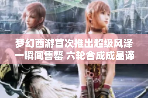 梦幻西游首次推出超级风泽一瞬间售罄 六轮合成成品谛听引发热议