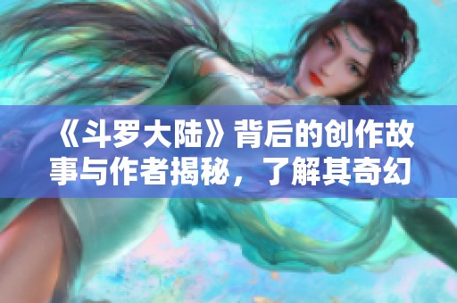 《斗罗大陆》背后的创作故事与作者揭秘，了解其奇幻世界的源头