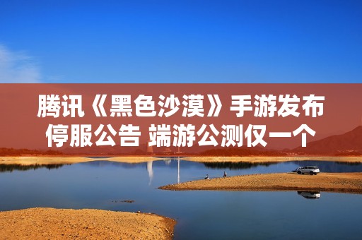 腾讯《黑色沙漠》手游发布停服公告 端游公测仅一个月即遭遇困境