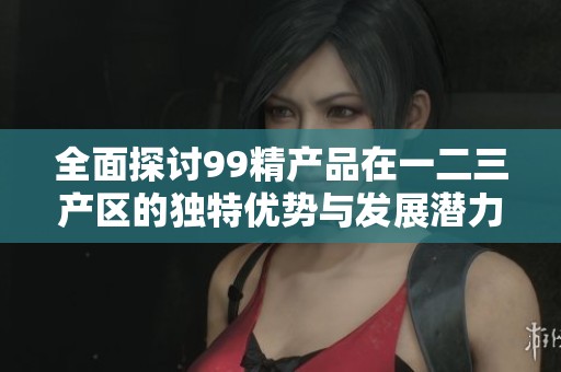 全面探讨99精产品在一二三产区的独特优势与发展潜力