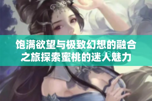 饱满欲望与极致幻想的融合之旅探索蜜桃的迷人魅力