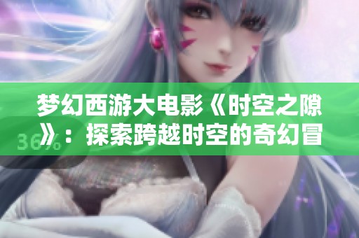 梦幻西游大电影《时空之隙》：探索跨越时空的奇幻冒险旅程