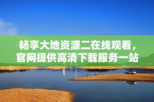 畅享大地资源二在线观看，官网提供高清下载服务一站式体验