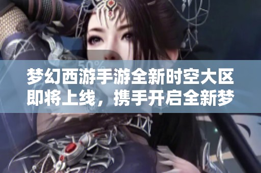 梦幻西游手游全新时空大区即将上线，携手开启全新梦幻旅程