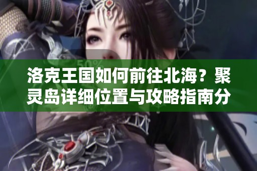 洛克王国如何前往北海？聚灵岛详细位置与攻略指南分享